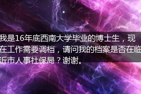 我是16年底西南大学毕业的博士生，现在工作需要调档，请问我的档案是否在临沂市人事社保局？谢谢。