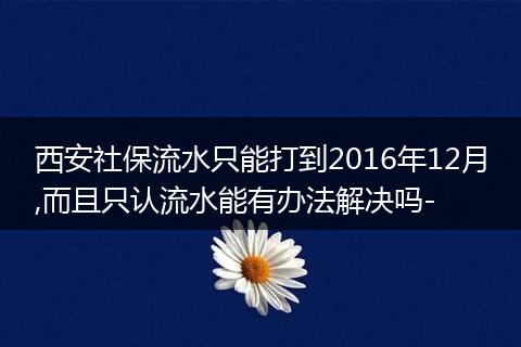 西安社保流水只能打到2016年12月,而且只认流水能有办法解决吗-