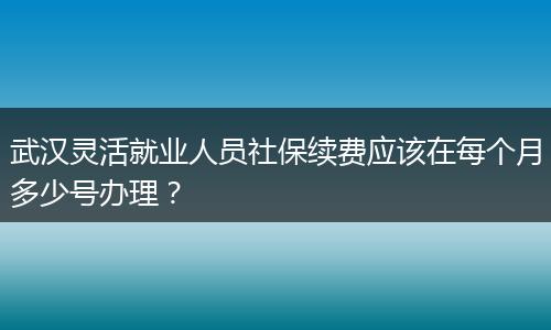 武汉灵活就业人员社保续费应该在每个月多少号办理？