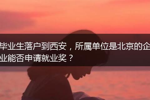 毕业生落户到西安，所属单位是北京的企业能否申请就业奖？