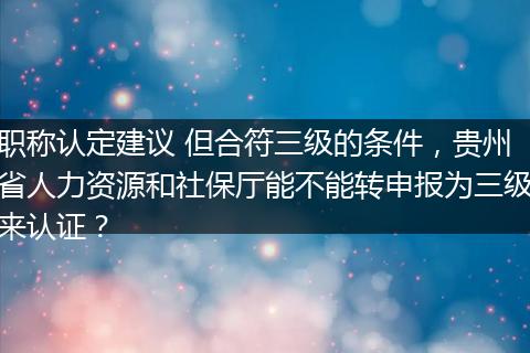 职称认定建议 但合符三级的条件，贵州省人力资源和社保厅能不能转申报为三级来认证？