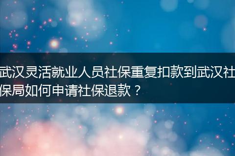 武汉灵活就业人员社保重复扣款到武汉社保局如何申请社保退款？