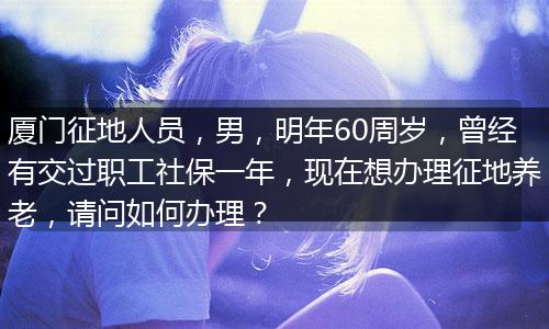 厦门征地人员，男，明年60周岁，曾经有交过职工社保一年，现在想办理征地养老，请问如何办理？
