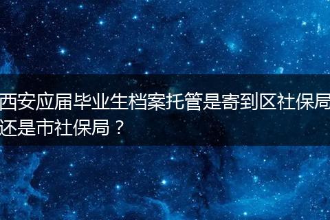 西安应届毕业生档案托管是寄到区社保局还是市社保局？