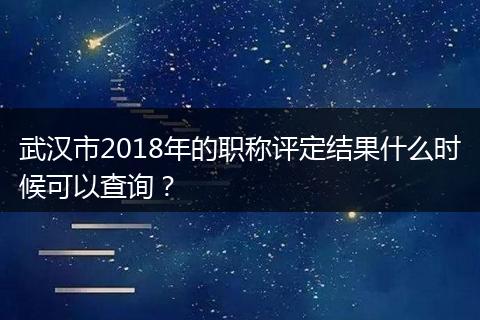 武汉市2018年的职称评定结果什么时候可以查询？