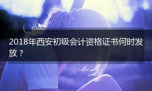 2018年西安初级会计资格证书何时发放？