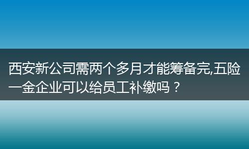 西安新公司需两个多月才能筹备完,五险一金企业可以给员工补缴吗？