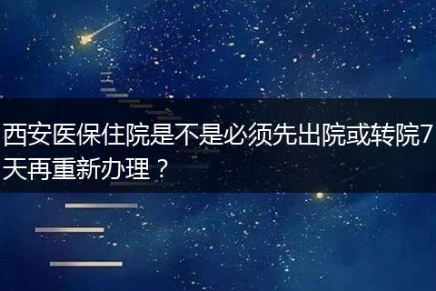 西安医保住院是不是必须先出院或转院7天再重新办理？