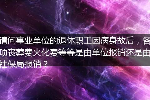 请问事业单位的退休职工因病身故后，各项丧葬费火化费等等是由单位报销还是由社保局报销？