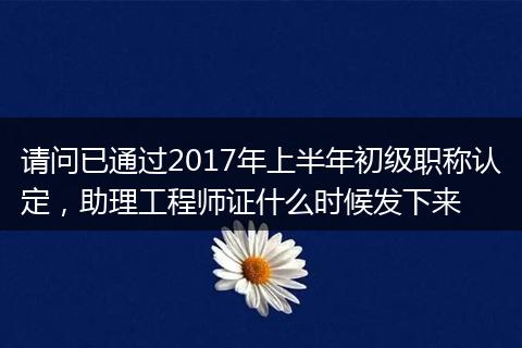 请问已通过2017年上半年初级职称认定，助理工程师证什么时候发下来