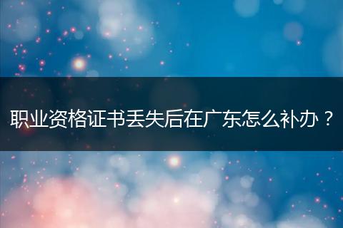 职业资格证书丢失后在广东怎么补办？