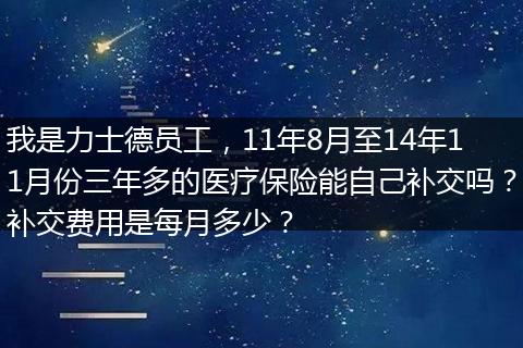 我是力士德员工，11年8月至14年11月份三年多的医疗保险能自己补交吗？补交费用是每月多少？