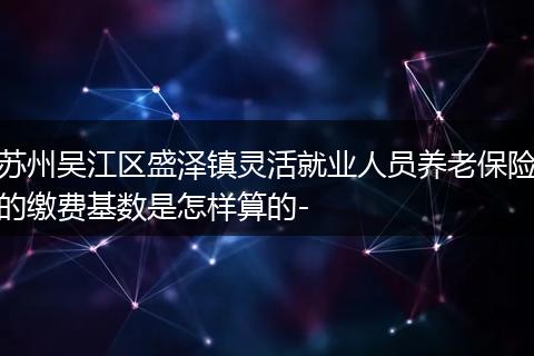 苏州吴江区盛泽镇灵活就业人员养老保险的缴费基数是怎样算的-