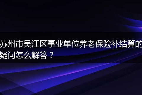 苏州市吴江区事业单位养老保险补结算的疑问怎么解答？