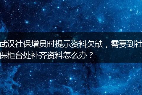 武汉社保增员时提示资料欠缺，需要到社保柜台处补齐资料怎么办？