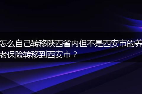 怎么自己转移陕西省内但不是西安市的养老保险转移到西安市?