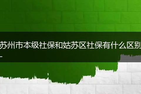 苏州市本级社保和姑苏区社保有什么区别-