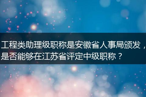 工程类助理级职称是安徽省人事局颁发，是否能够在江苏省评定中级职称？
