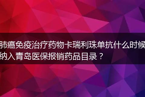 肺癌免疫治疗药物卡瑞利珠单抗什么时候纳入青岛医保报销药品目录？