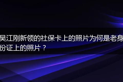 吴江刚新领的社保卡上的照片为何是老身份证上的照片？