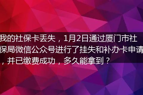 我的社保卡丢失，1月2日通过厦门市社保局微信公众号进行了挂失和补办卡申请，并已缴费成功，多久能拿到？