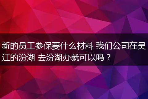 新的员工参保要什么材料 我们公司在吴江的汾湖 去汾湖办就可以吗？