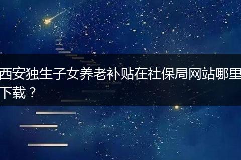 西安独生子女养老补贴在社保局网站哪里下载？