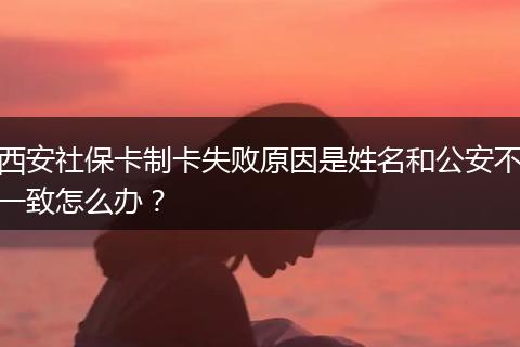 西安社保卡制卡失败原因是姓名和公安不一致怎么办？