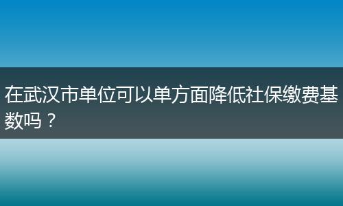 在武汉市单位可以单方面降低社保缴费基数吗？