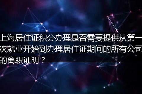 上海居住证积分办理是否需要提供从第一次就业开始到办理居住证期间的所有公司的离职证明？