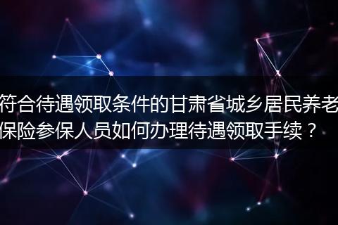 符合待遇领取条件的甘肃省城乡居民养老保险参保人员如何办理待遇领取手续？