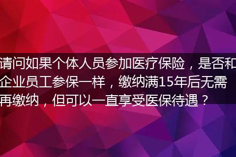 请问如果个体人员参加医疗保险，是否和企业员工参保一样，缴纳满15年后无需再缴纳，但可以一直享受医保待遇？
