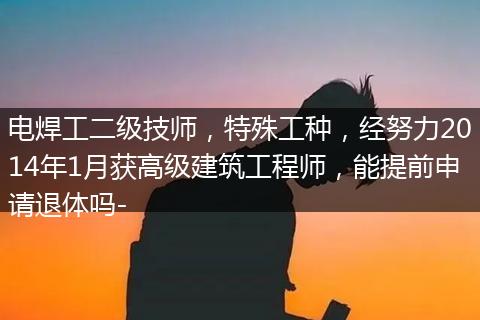 电焊工二级技师，特殊工种，经努力2014年1月获高级建筑工程师，能提前申请退体吗-