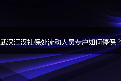 武汉江汉社保处流动人员专户如何停保？