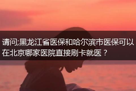 请问;黑龙江省医保和哈尔滨市医保可以在北京哪家医院直接刷卡就医？