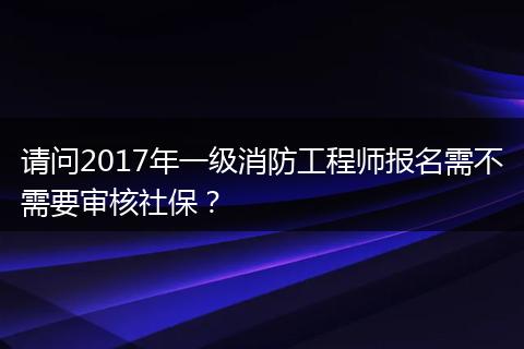请问2017年一级消防工程师报名需不需要审核社保？