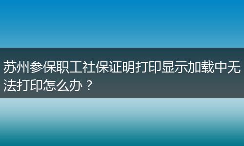 苏州参保职工社保证明打印显示加载中无法打印怎么办？