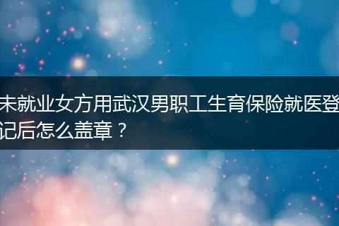 未就业女方用武汉男职工生育保险就医登记后怎么盖章？