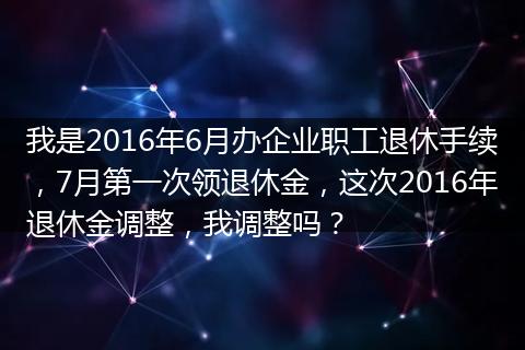 我是2016年6月办企业职工退休手续，7月第一次领退休金，这次2016年退休金调整，我调整吗？