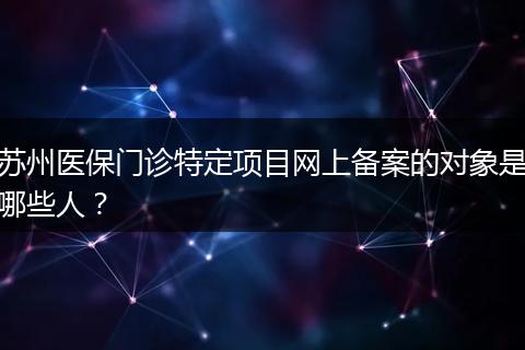苏州医保门诊特定项目网上备案的对象是哪些人？