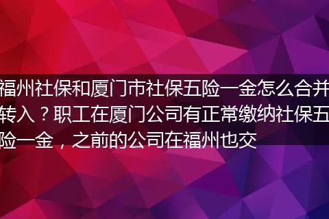 福州社保和厦门市社保五险一金怎么合并转入？职工在厦门公司有正常缴纳社保五险一金，之前的公司在福州也交