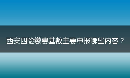 西安四险缴费基数主要申报哪些内容？