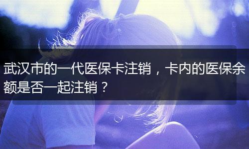 武汉市的一代医保卡注销，卡内的医保余额是否一起注销？