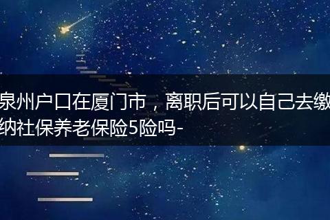 泉州户口在厦门市，离职后可以自己去缴纳社保养老保险5险吗-