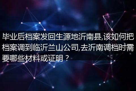 毕业后档案发回生源地沂南县,该如何把档案调到临沂兰山公司,去沂南调档时需要哪些材料或证明？