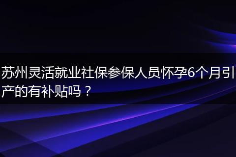 苏州灵活就业社保参保人员怀孕6个月引产的有补贴吗？