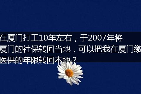 在厦门打工10年左右，于2007年将厦门的社保转回当地，可以把我在厦门缴医保的年限转回本地？