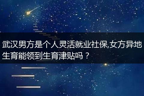 武汉男方是个人灵活就业社保,女方异地生育能领到生育津贴吗？