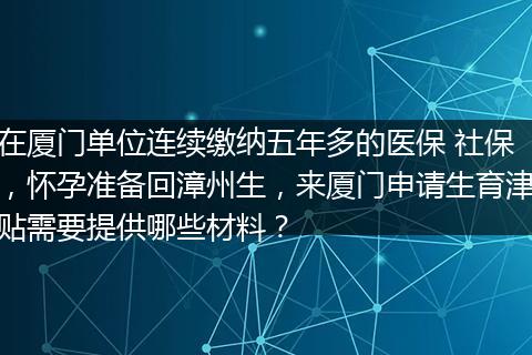 在厦门单位连续缴纳五年多的医保 社保，怀孕准备回漳州生，来厦门申请生育津贴需要提供哪些材料？
