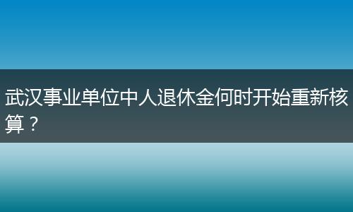 武汉事业单位中人退休金何时开始重新核算？